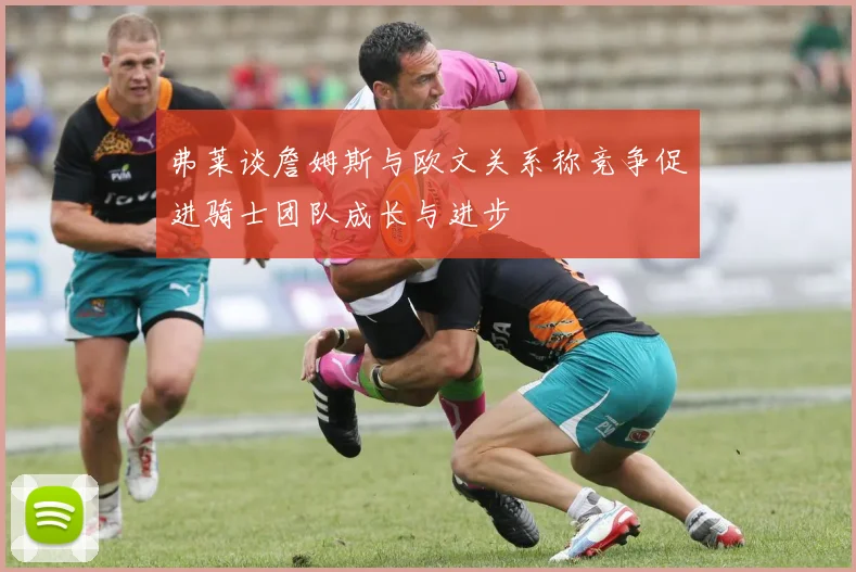 弗莱谈詹姆斯与欧文关系称竞争促进骑士团队成长与进步