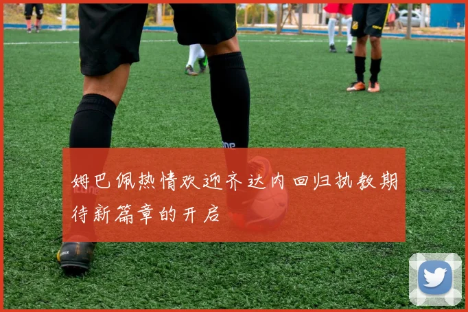 姆巴佩热情欢迎齐达内回归执教期待新篇章的开启
