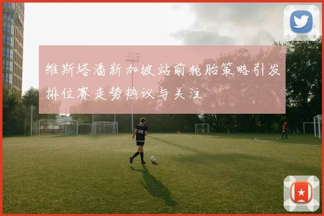 维斯塔潘新加坡站前轮胎策略引发排位赛走势热议与关注