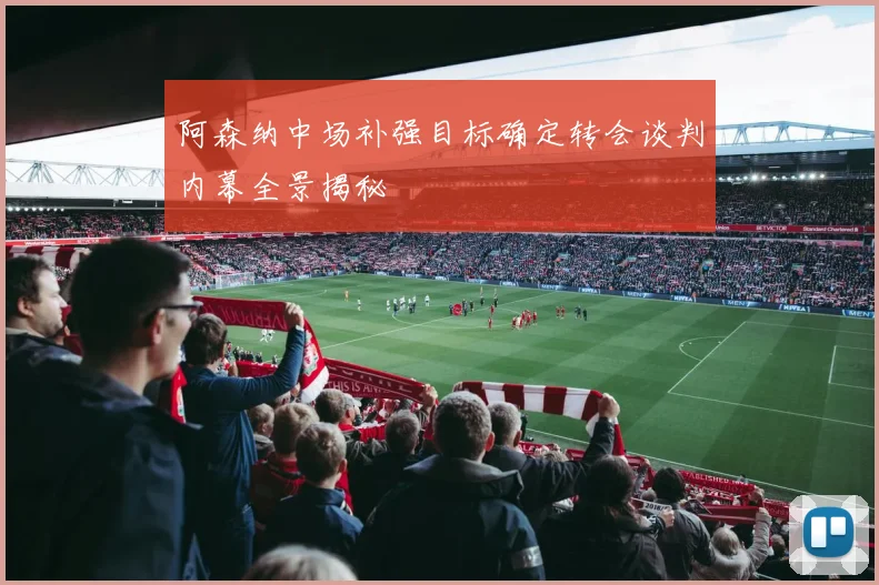 阿森纳中场补强目标确定转会谈判内幕全景揭秘