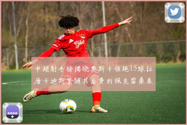 中超射手榜揭晓奥斯卡领跑15球拉唐卡迪斯紧随其后费利佩克雷桑表现不俗