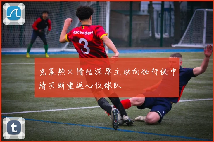 克莱热火情结深厚主动向独行侠申请买断重返心仪球队