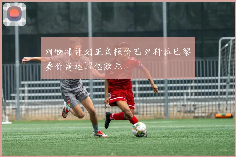 利物浦计划正式报价巴尔科拉巴黎要价高达17亿欧元