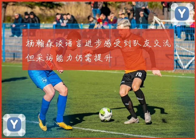 杨瀚森谈语言进步感受到队友交流但采访能力仍需提升